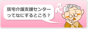居宅介護支援センターってなにするところ？